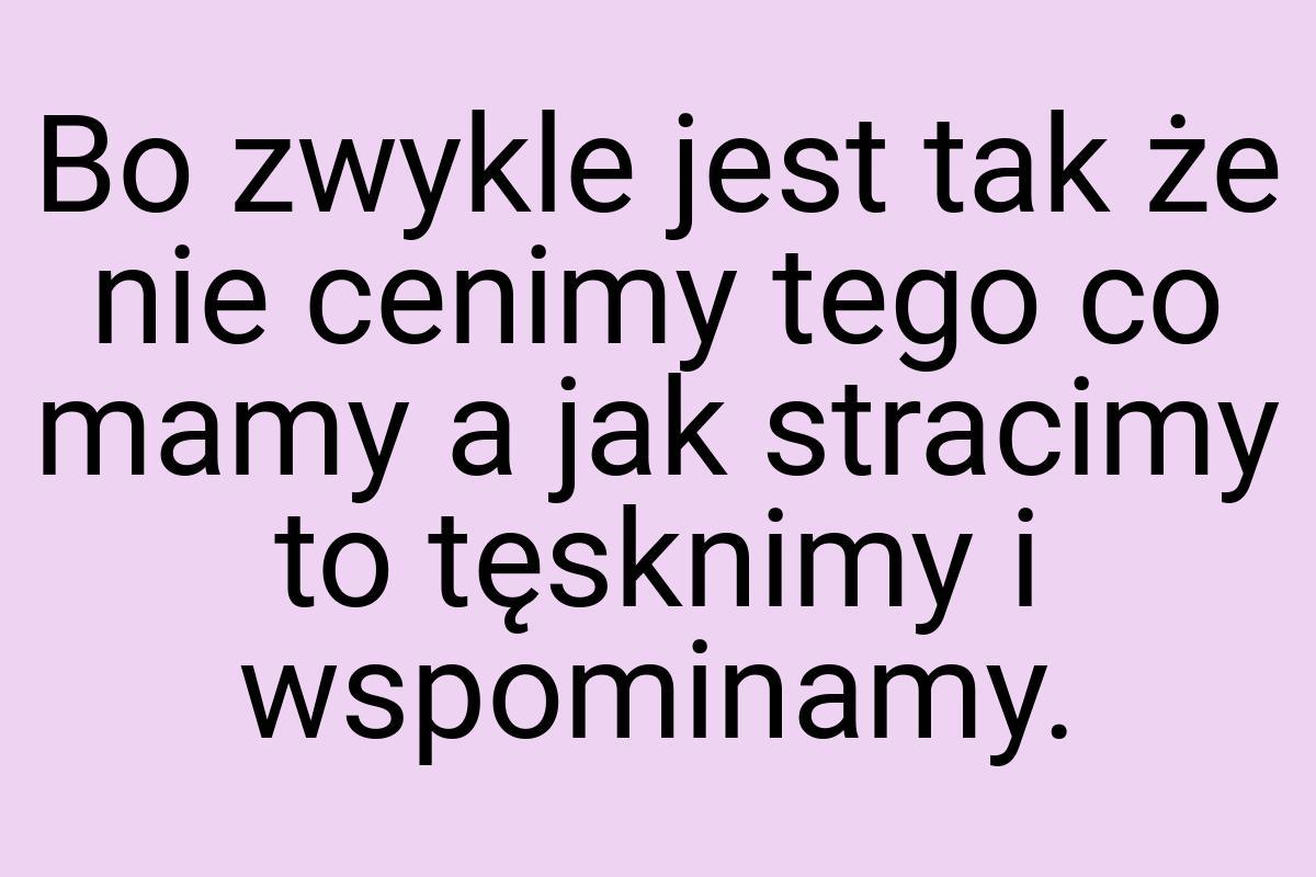 Bo zwykle jest tak że nie cenimy tego co mamy a jak