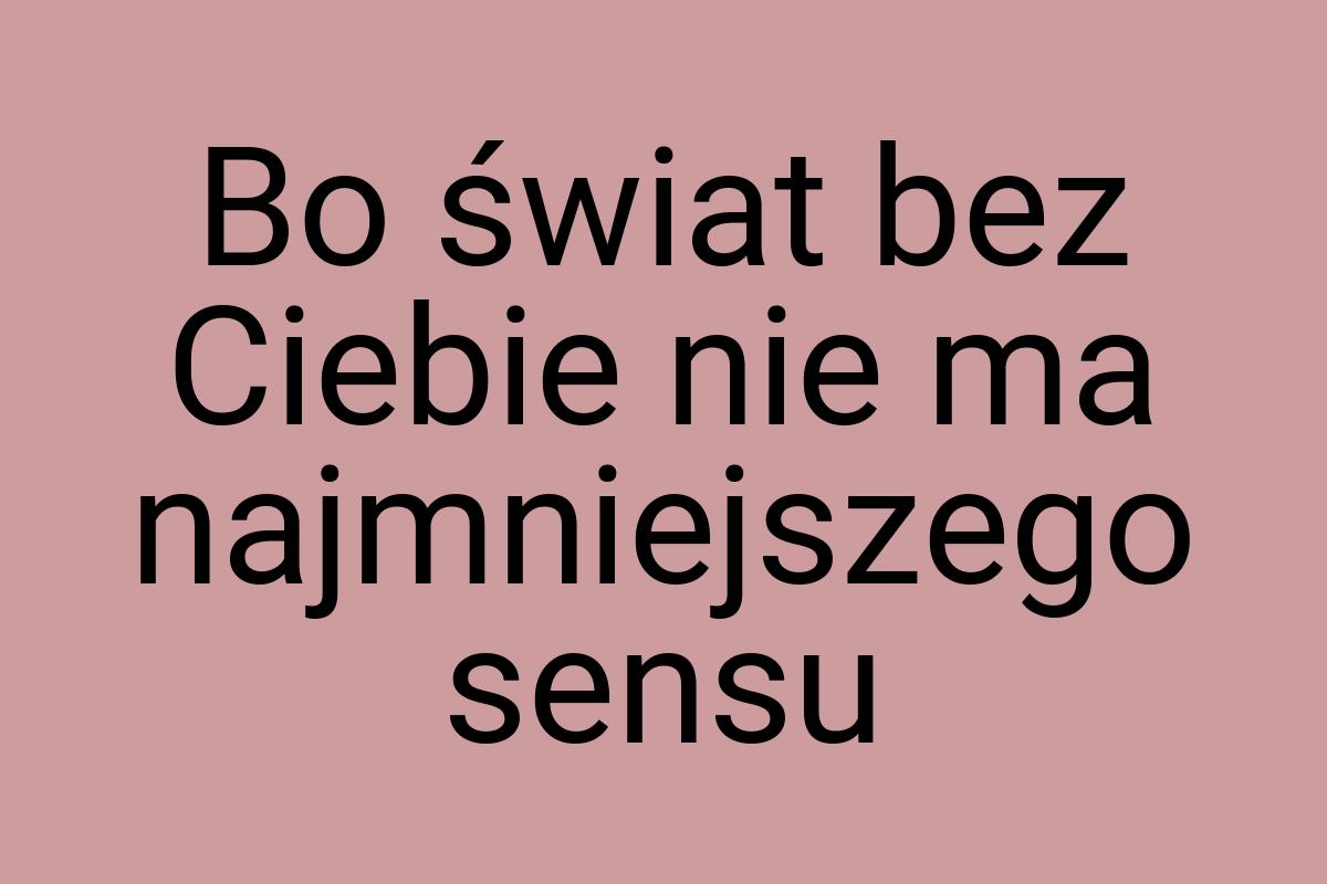 Bo świat bez Ciebie nie ma najmniejszego sensu