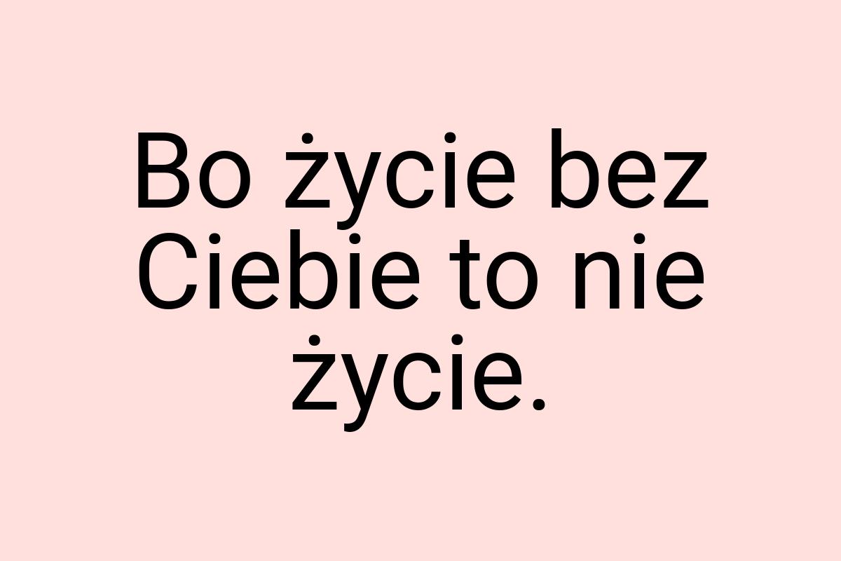 Bo życie bez Ciebie to nie życie