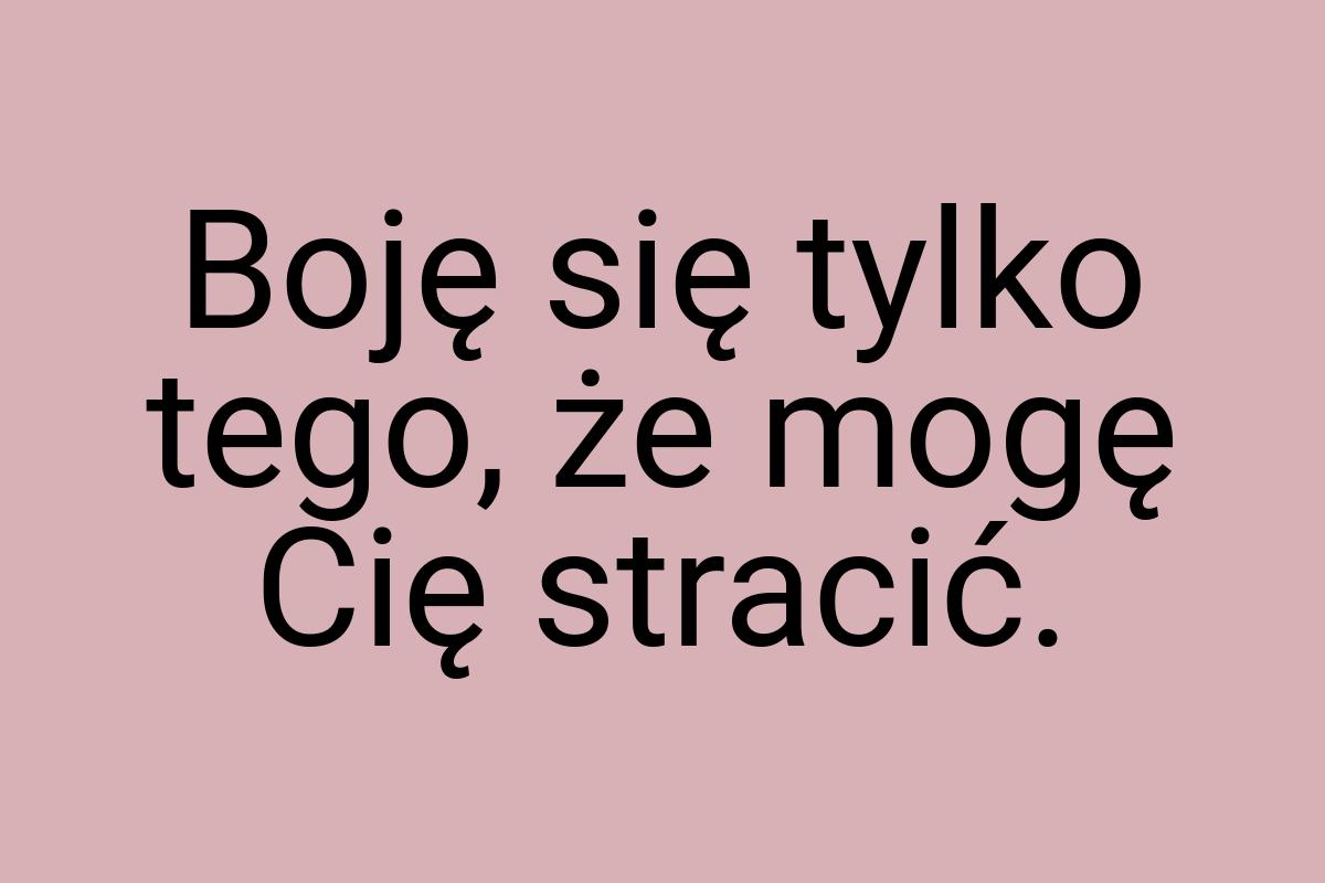 Boję się tylko tego, że mogę Cię stracić