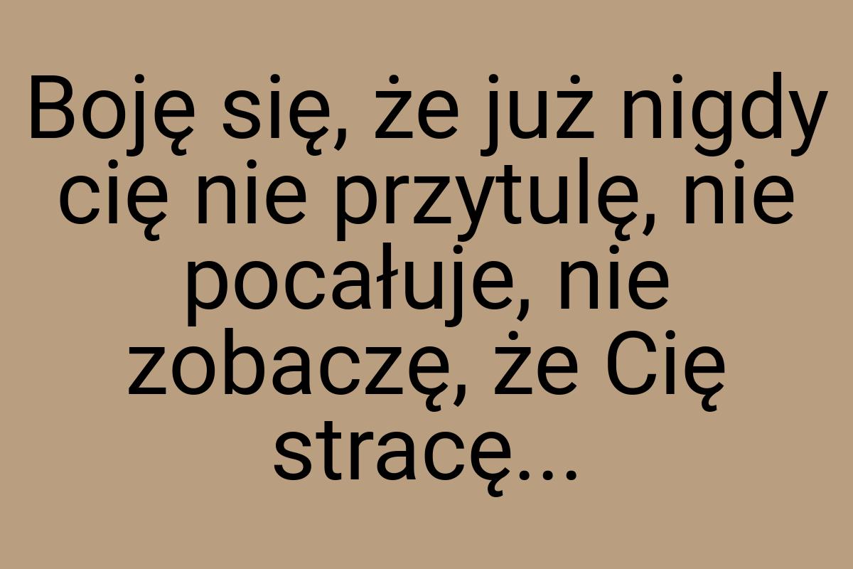 Boję się, że już nigdy cię nie przytulę, nie pocałuje, nie