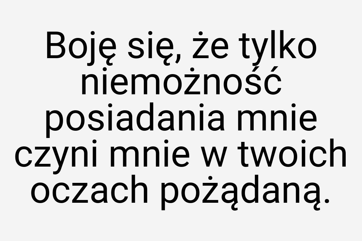 Boję się, że tylko niemożność posiadania mnie czyni mnie w