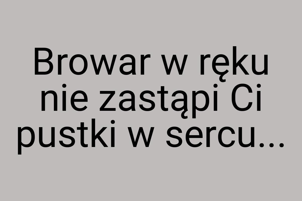 Browar w ręku nie zastąpi Ci pustki w sercu