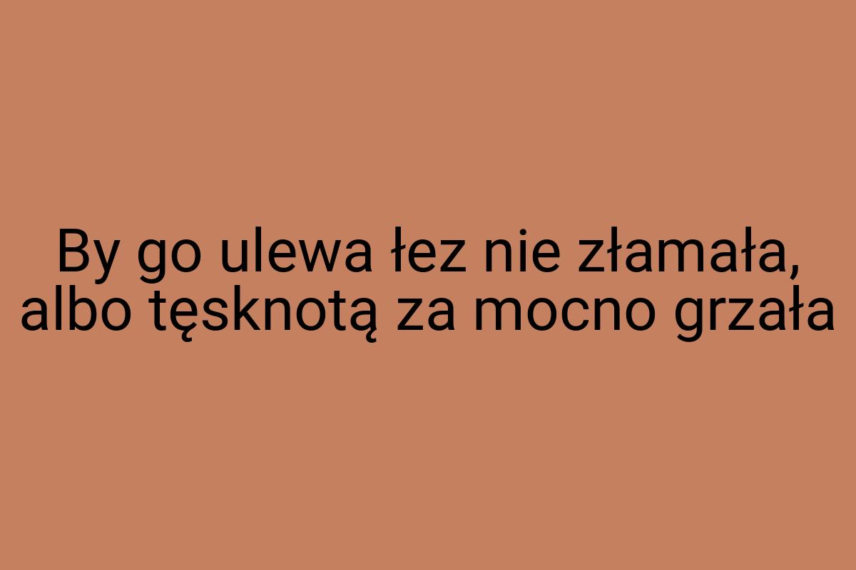 By go ulewa łez nie złamała, albo tęsknotą za mocno grzała