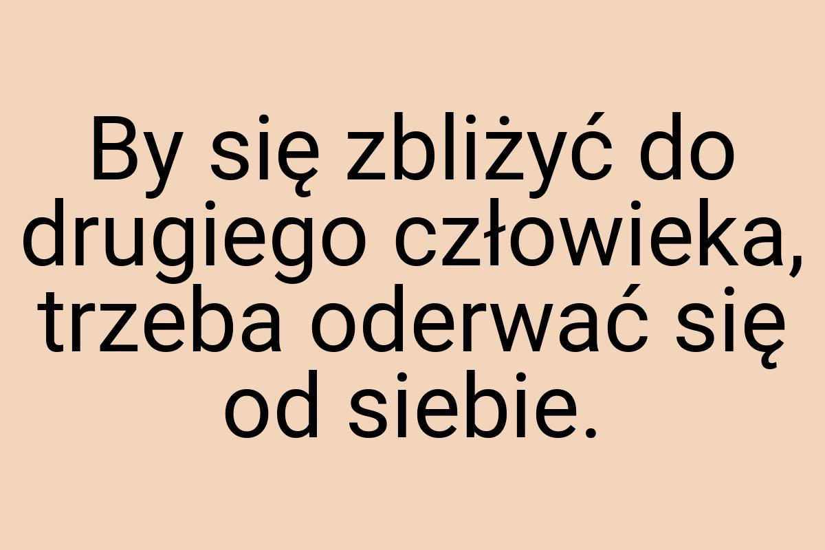 By się zbliżyć do drugiego człowieka, trzeba oderwać się od