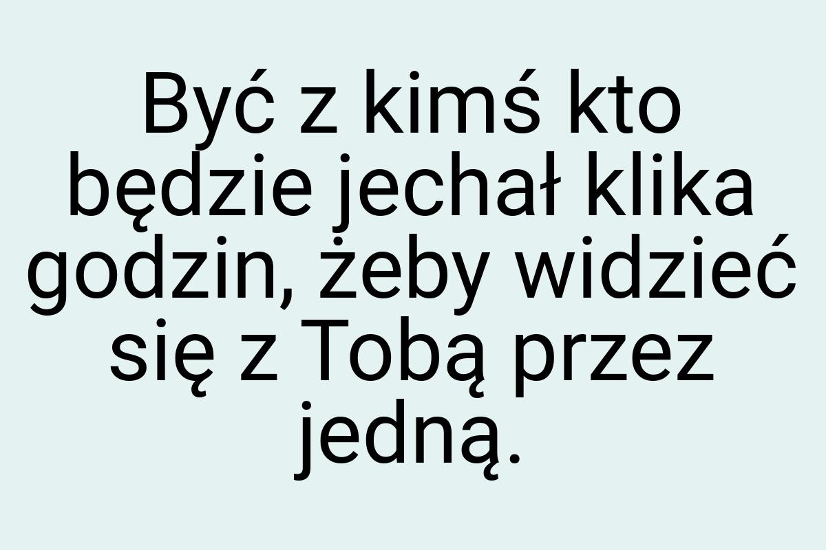 Być z kimś kto będzie jechał klika godzin, żeby widzieć się