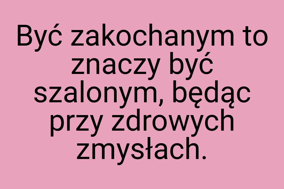 Być zakochanym to znaczy być szalonym, będąc przy zdrowych