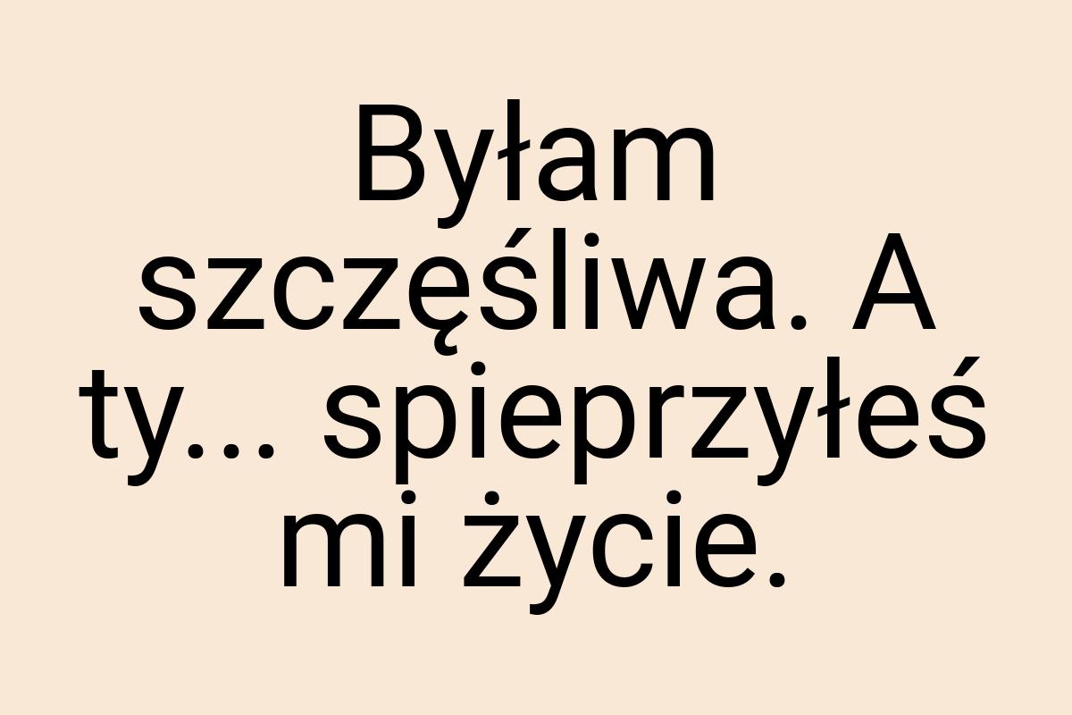 Byłam szczęśliwa. A ty... spieprzyłeś mi życie