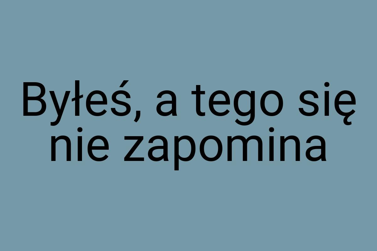 Byłeś, a tego się nie zapomina