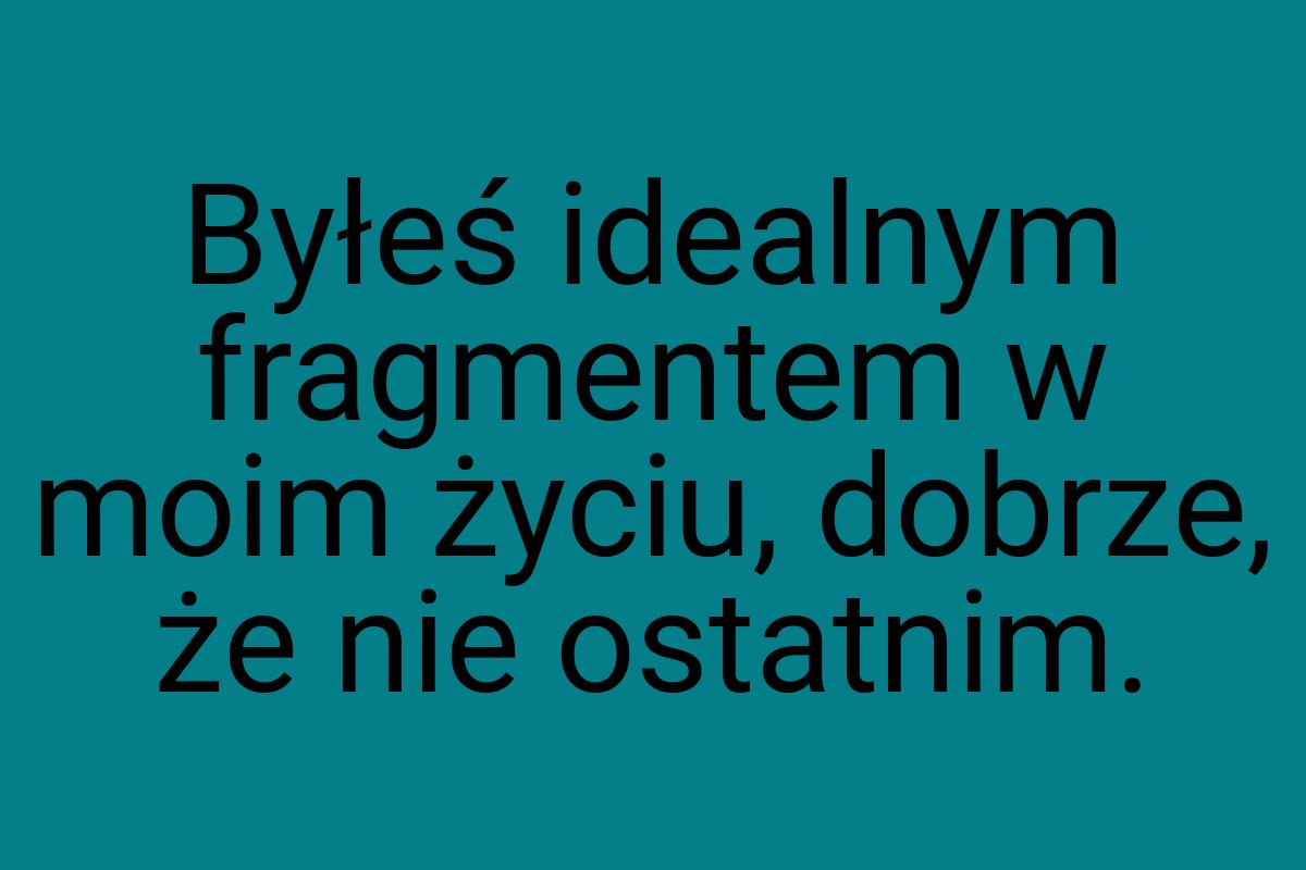 Byłeś idealnym fragmentem w moim życiu, dobrze, że nie