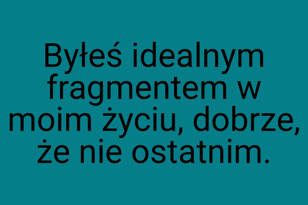 Byłeś idealnym fragmentem w moim życiu, dobrze, że nie