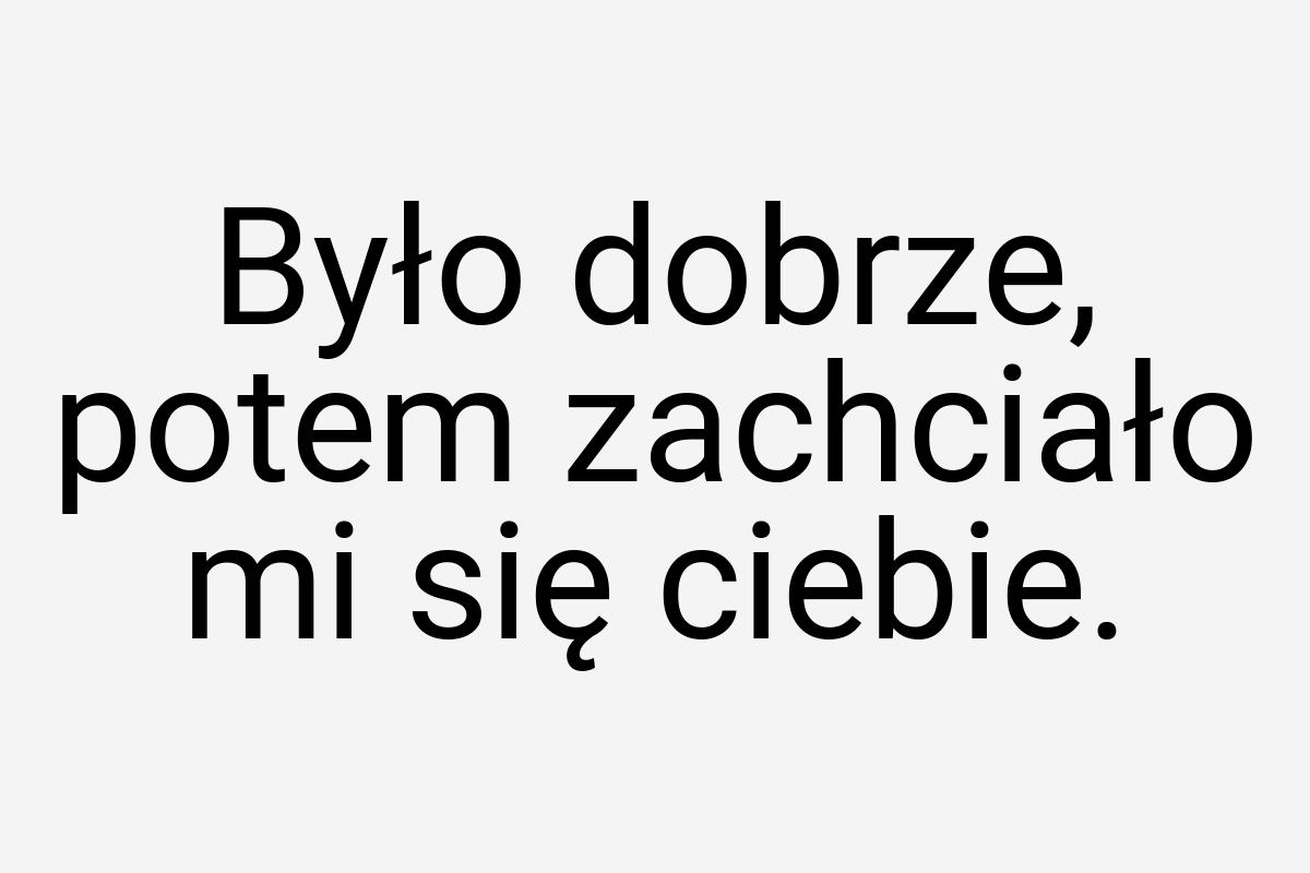 Było dobrze, potem zachciało mi się ciebie