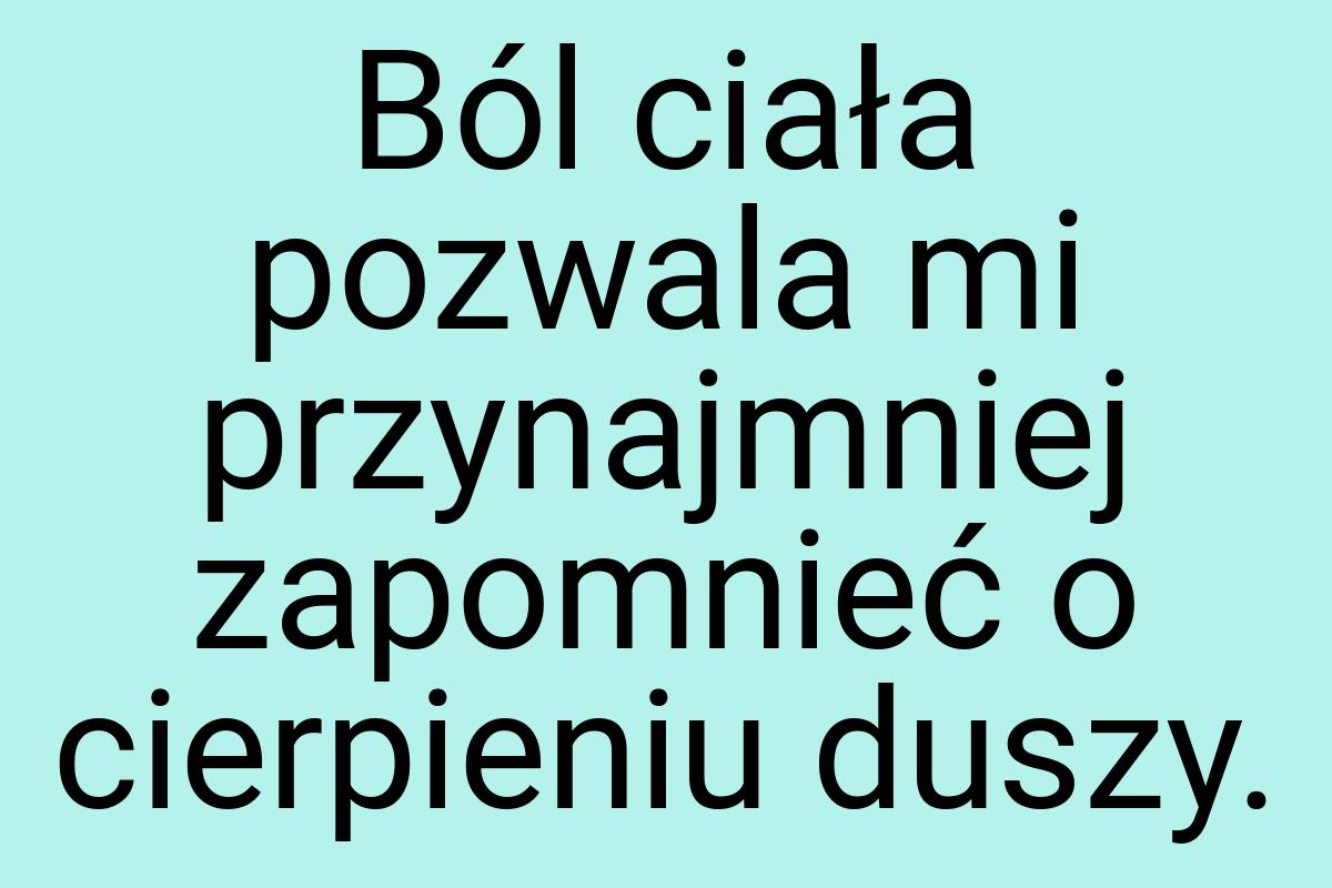 Ból ciała pozwala mi przynajmniej zapomnieć o cierpieniu