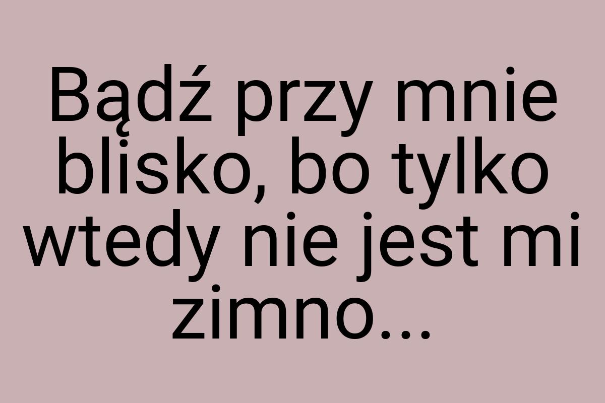 Bądź przy mnie blisko, bo tylko wtedy nie jest mi zimno