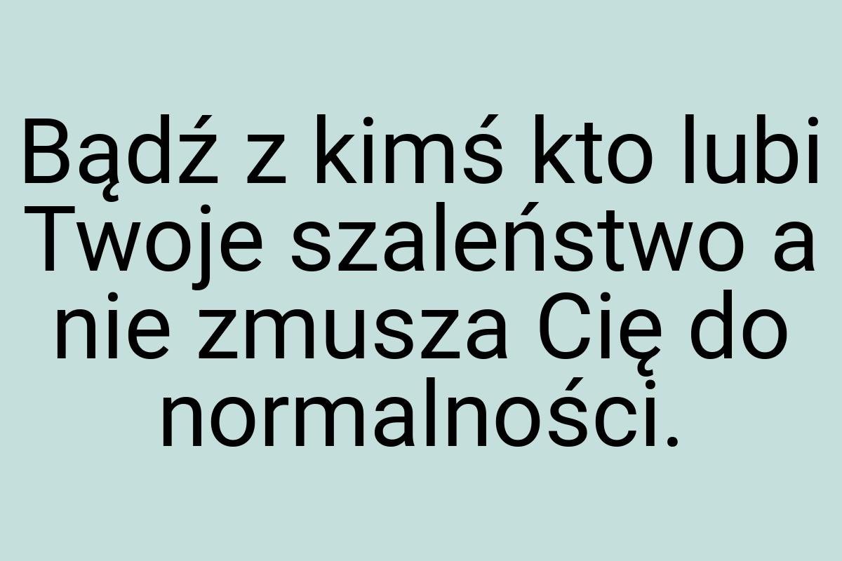 Bądź z kimś kto lubi Twoje szaleństwo a nie zmusza Cię do