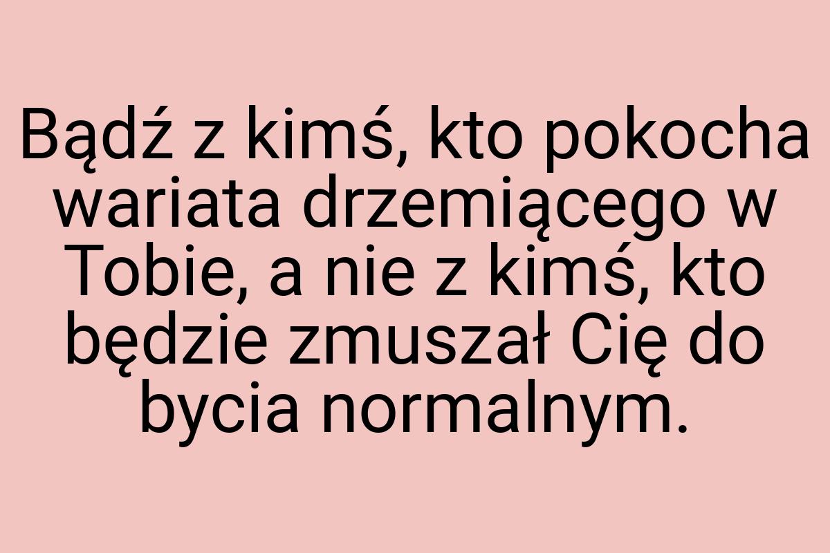 Bądź z kimś, kto pokocha wariata drzemiącego w Tobie, a nie