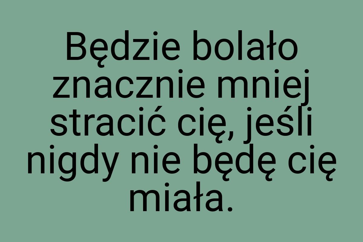 Będzie bolało znacznie mniej stracić cię, jeśli nigdy nie