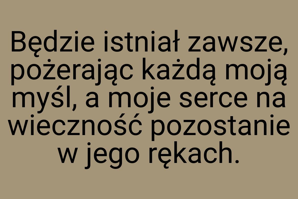 Będzie istniał zawsze, pożerając każdą moją myśl, a moje