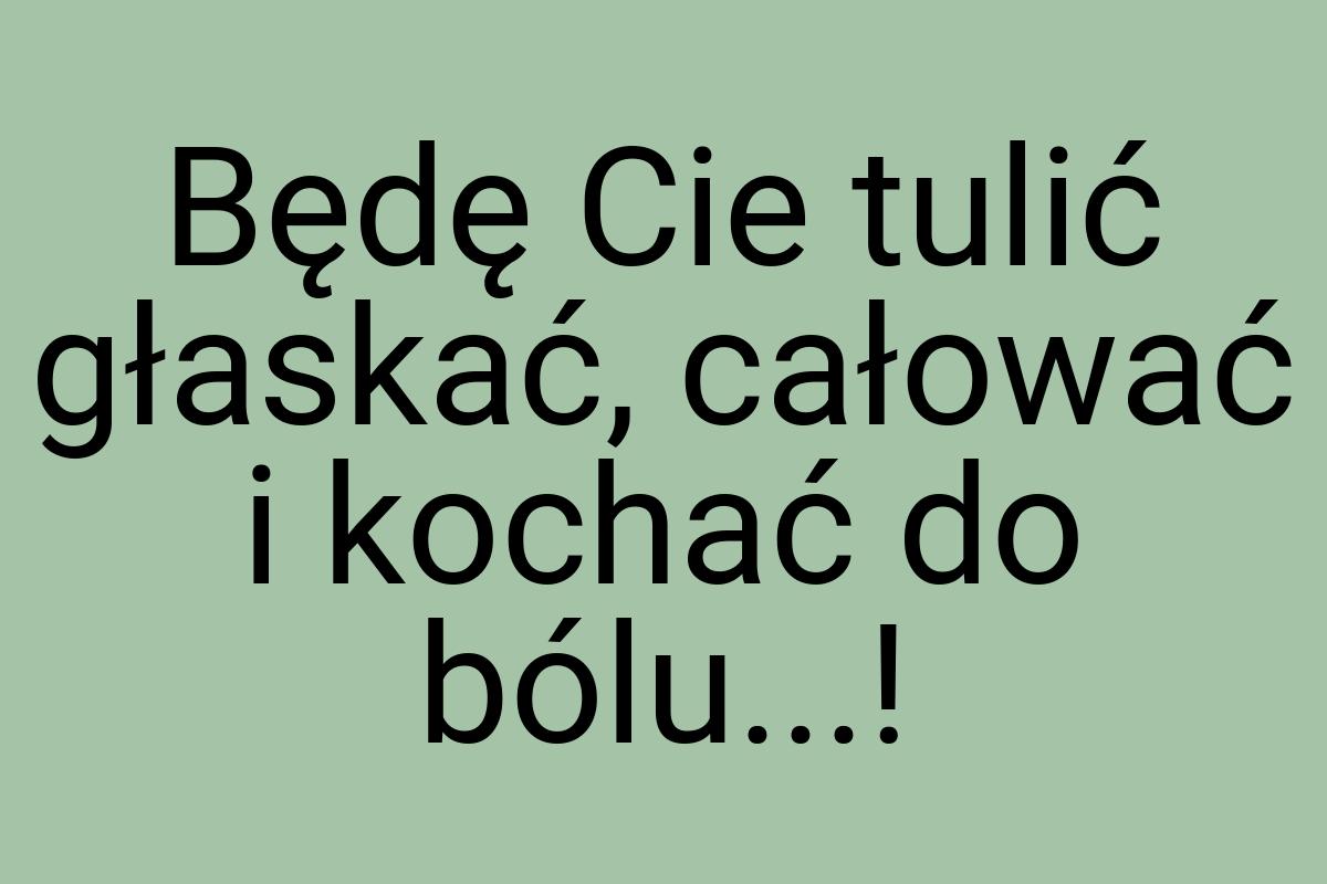 Będę Cie tulić głaskać, całować i kochać do bólu