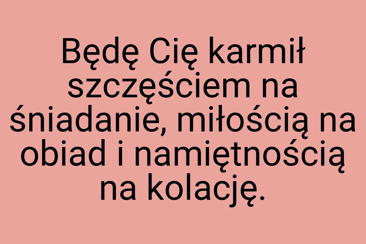 Będę Cię karmił szczęściem na śniadanie, miłością na obiad