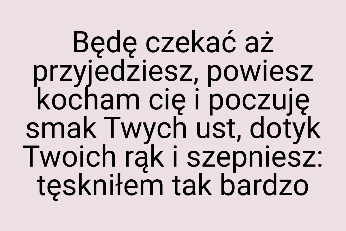 Będę czekać aż przyjedziesz, powiesz kocham cię i poczuję