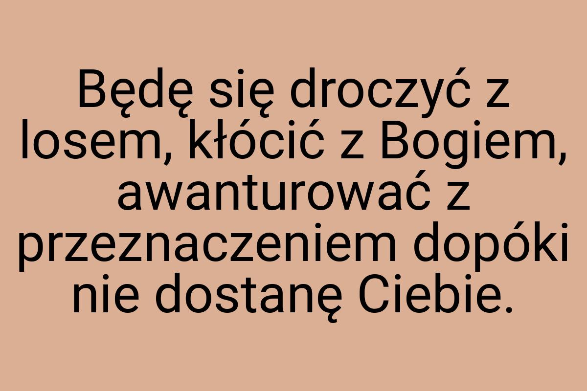 Będę się droczyć z losem, kłócić z Bogiem, awanturować z