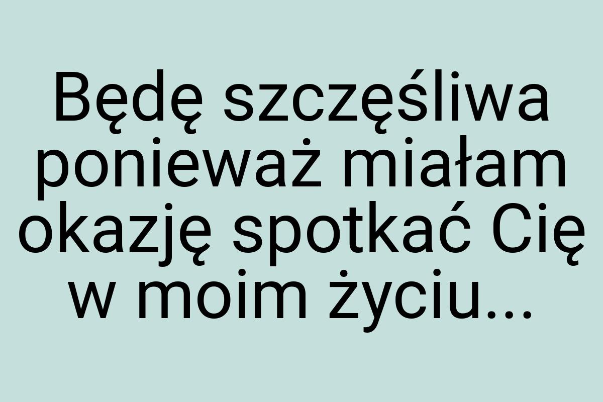 Będę szczęśliwa ponieważ miałam okazję spotkać Cię w moim