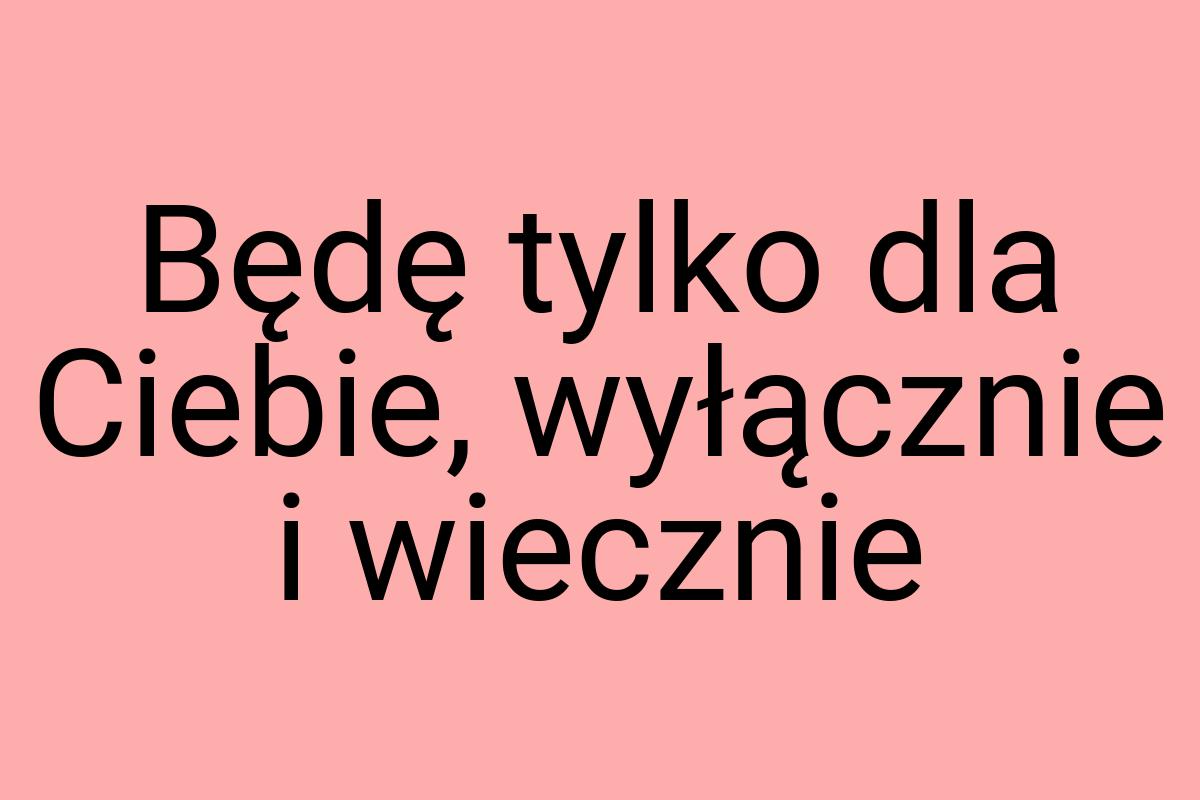 Będę tylko dla Ciebie, wyłącznie i wiecznie