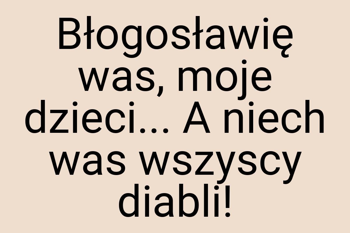 Błogosławię was, moje dzieci... A niech was wszyscy diabli