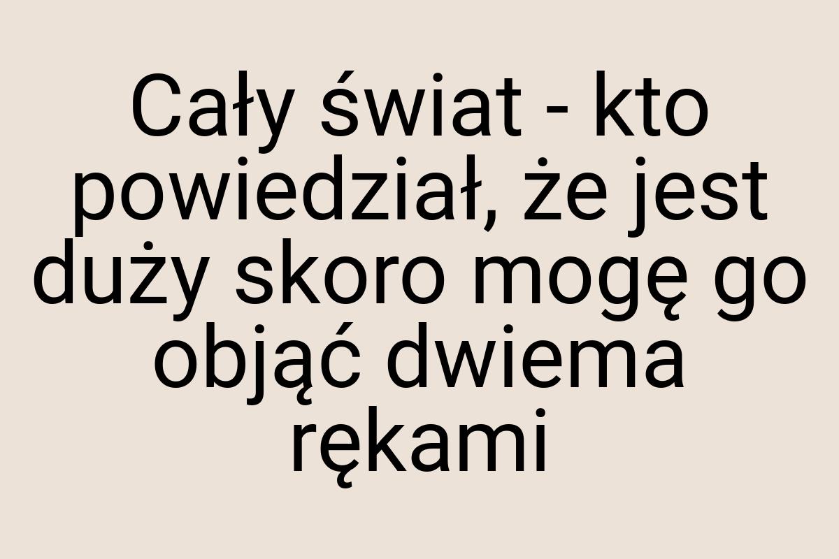 Cały świat - kto powiedział, że jest duży skoro mogę go