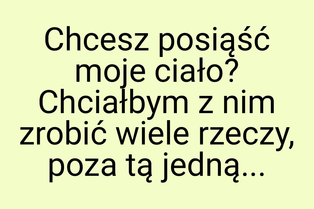 Chcesz posiąść moje ciało? Chciałbym z nim zrobić wiele