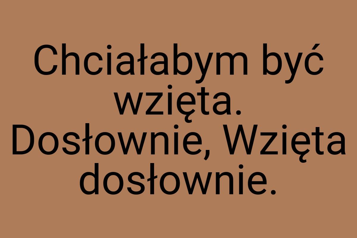 Chciałabym być wzięta. Dosłownie, Wzięta dosłownie