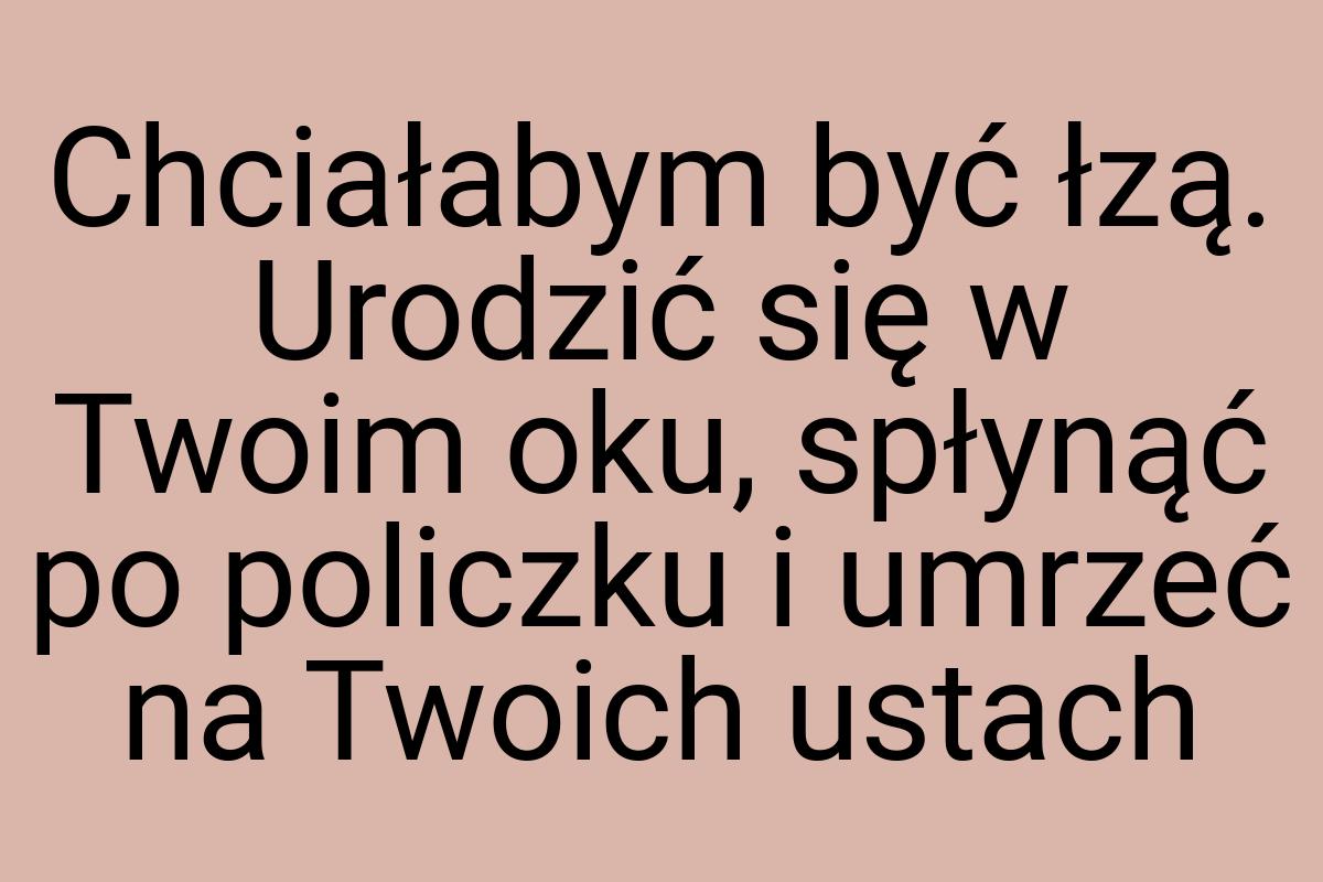 Chciałabym być łzą. Urodzić się w Twoim oku, spłynąć po