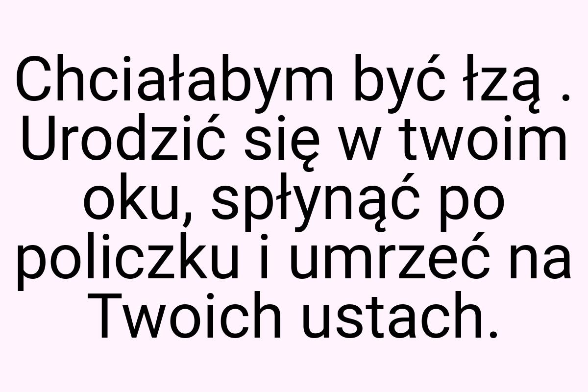 Chciałabym być łzą . Urodzić się w twoim oku, spłynąć po