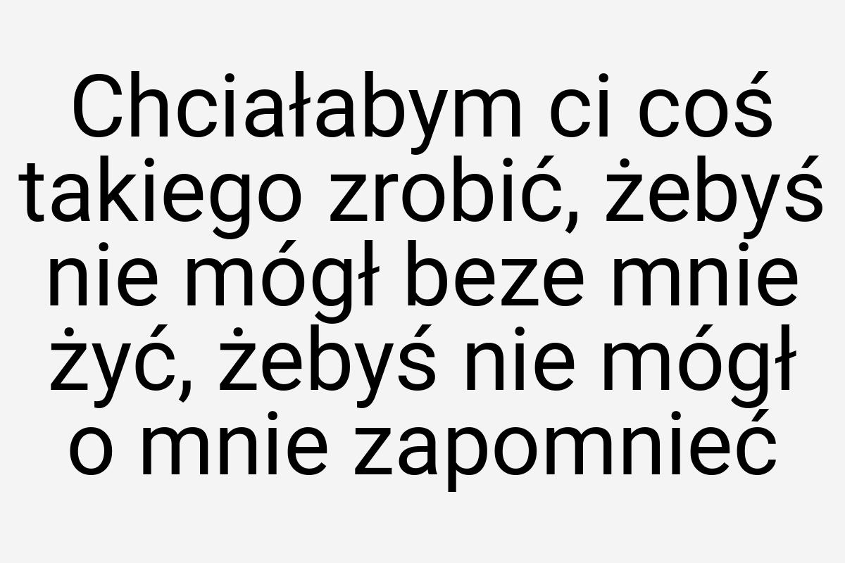 Chciałabym ci coś takiego zrobić, żebyś nie mógł beze mnie