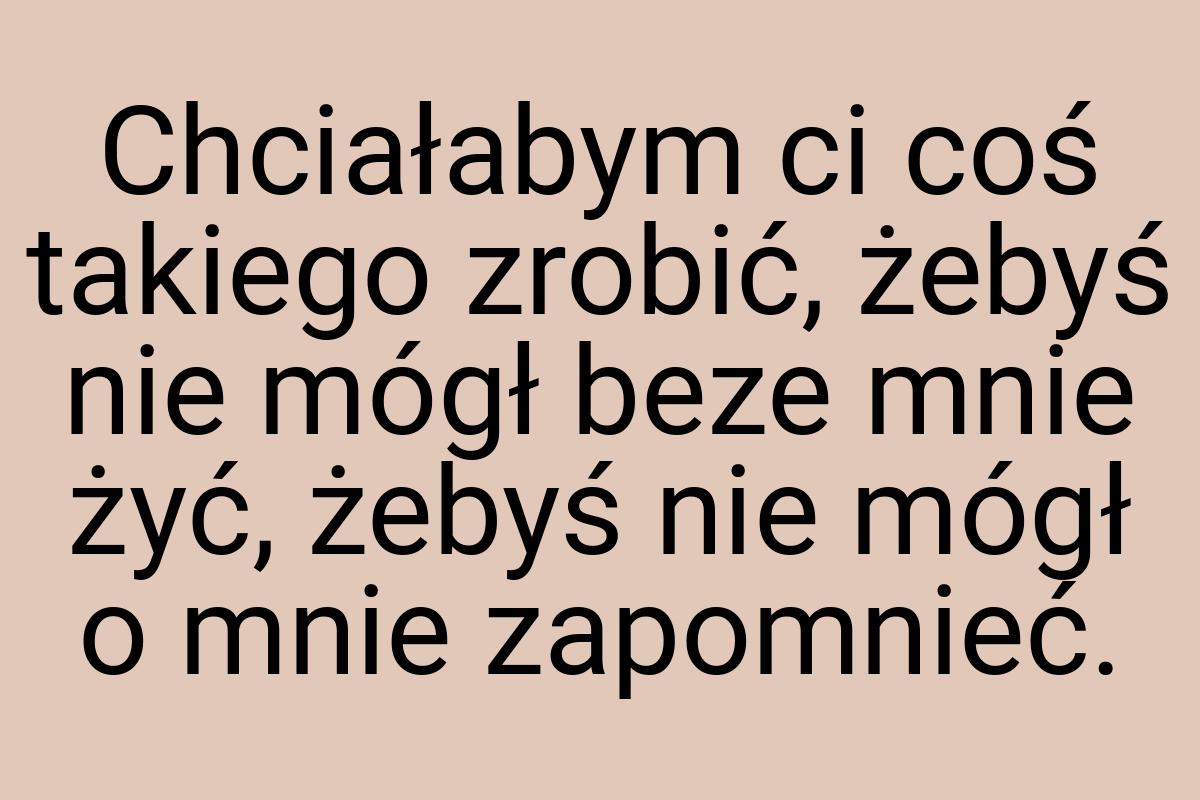 Chciałabym ci coś takiego zrobić, żebyś nie mógł beze mnie