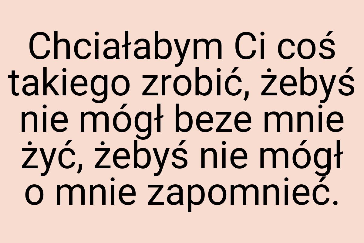 Chciałabym Ci coś takiego zrobić, żebyś nie mógł beze mnie