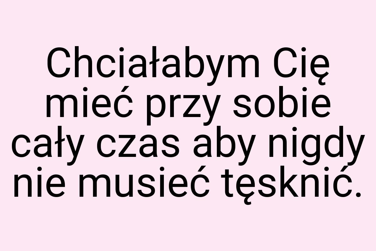 Chciałabym Cię mieć przy sobie cały czas aby nigdy nie