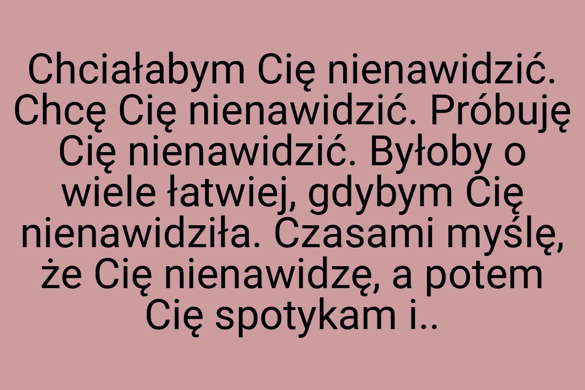 Chciałabym Cię nienawidzić. Chcę Cię nienawidzić. Próbuję