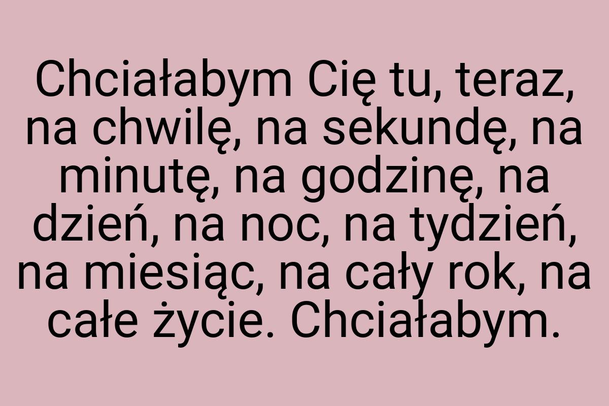 Chciałabym Cię tu, teraz, na chwilę, na sekundę, na minutę