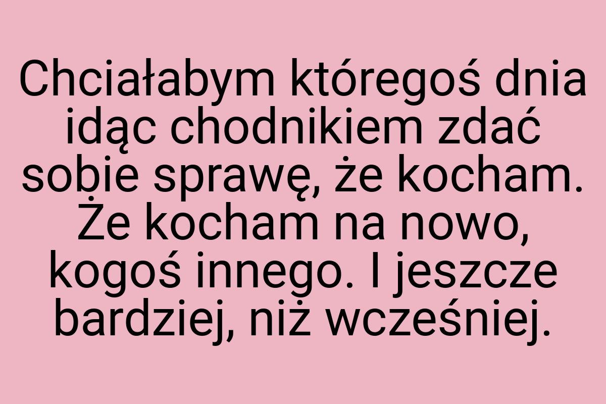 Chciałabym któregoś dnia idąc chodnikiem zdać sobie sprawę