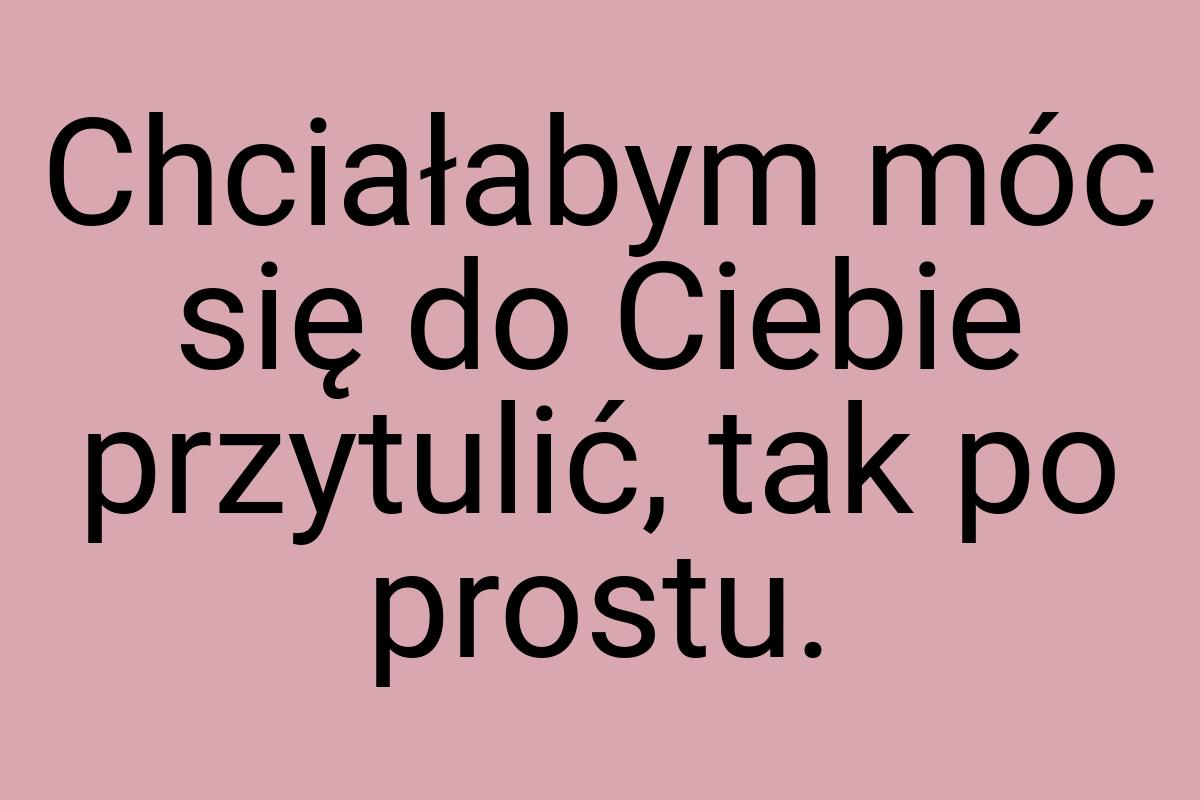 Chciałabym móc się do Ciebie przytulić, tak po prostu