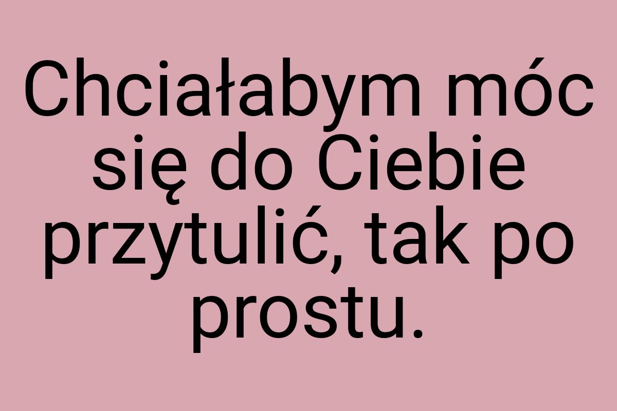 Chciałabym móc się do Ciebie przytulić, tak po prostu