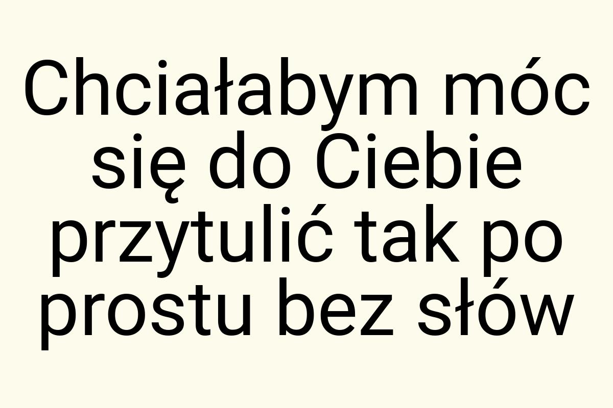 Chciałabym móc się do Ciebie przytulić tak po prostu bez