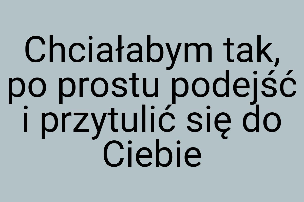 Chciałabym tak, po prostu podejść i przytulić się do Ciebie