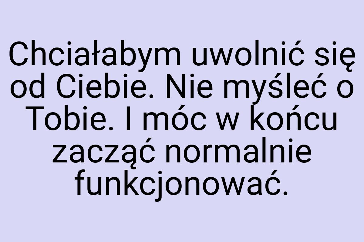 Chciałabym uwolnić się od Ciebie. Nie myśleć o Tobie. I móc