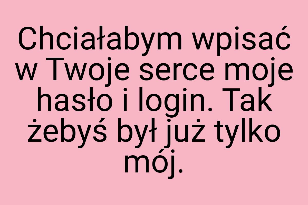 Chciałabym wpisać w Twoje serce moje hasło i login. Tak