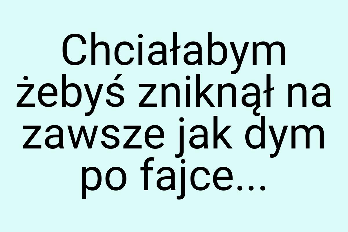 Chciałabym żebyś zniknął na zawsze jak dym po fajce