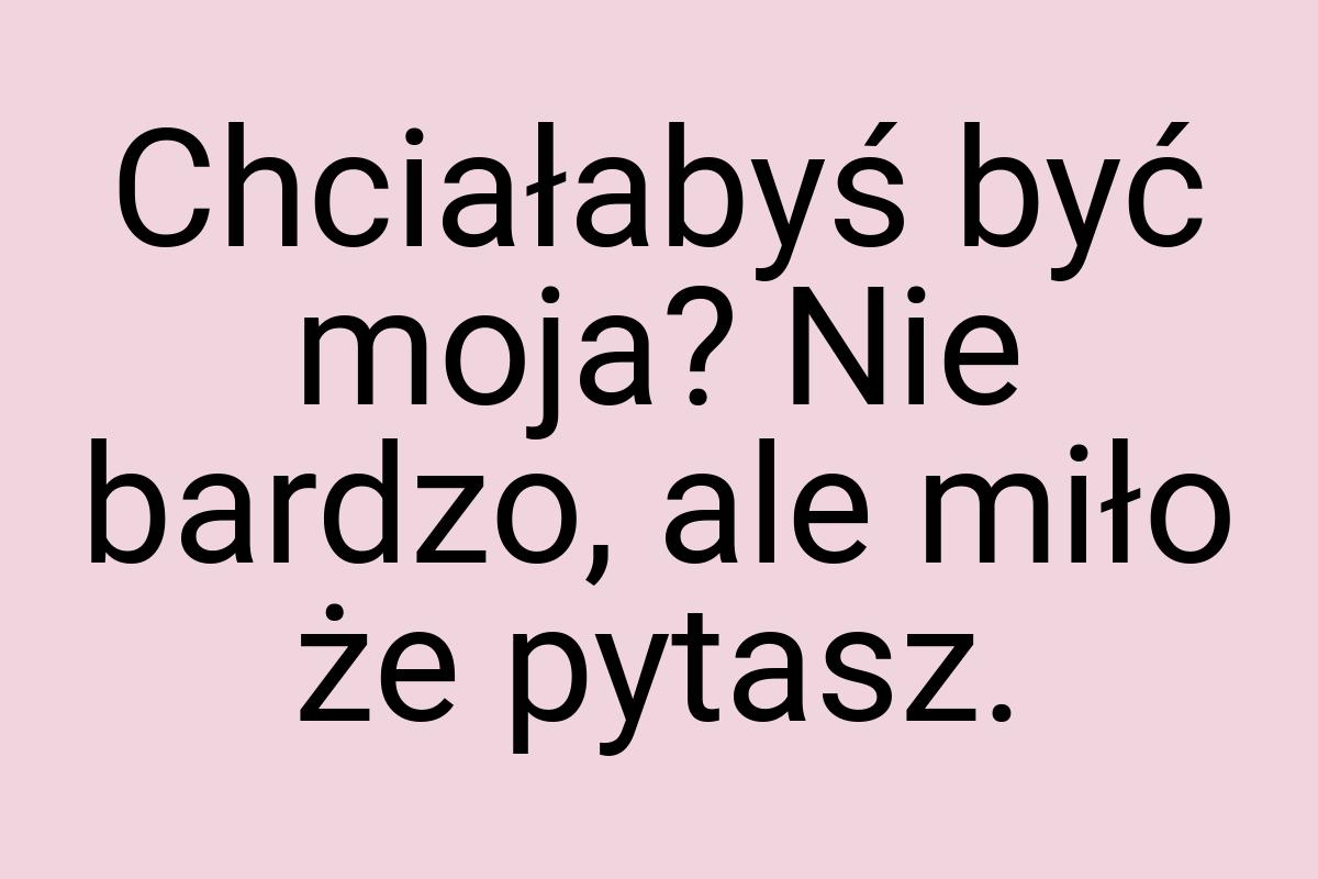 Chciałabyś być moja? Nie bardzo, ale miło że pytasz