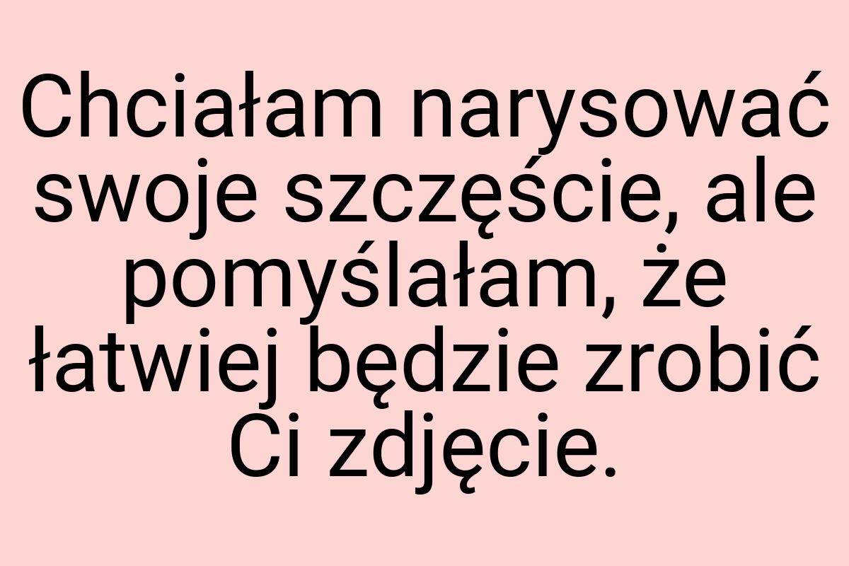 Chciałam narysować swoje szczęście, ale pomyślałam, że